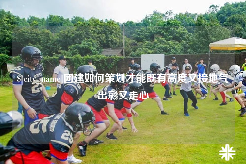 遂宁团建如何策划才能既有高度又接地气出彩又走心