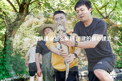 遂宁团队建设怎么策划 团建的核心建立